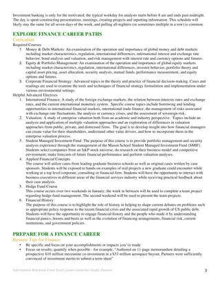 Information	
  Retrieved	
  From	
  Vault	
  Career	
  Launcher	
  Guide:	
  Finance	
   3	
  
Investment banking is only for the motivated; the typical workday for analysts starts before 8 am and ends past midnight.
The day is spent constructing presentations, meetings, creating projects and inputting information. This schedule will
likely stay the same for all seven days of the week, and pulling all-nighters (or sometimes multiple in a row) is common.
EXPLORE FINANCE CAREER PATHS
Curriculum
Required Courses
1. Money & Debt Markets: An examination of the operation and importance of global money and debt markets
including market characteristics, regulation, international differences, international interest and exchange rate
behavior, bond analysis and valuation, and risk management with interest rate and currency options and futures.
2. Equity & Portfolio Management: An examination of the operation and importance of global equity markets
including market characteristics, regulation, international differences, investor behavior, portfolio theory and
capital asset pricing, asset allocation, security analysis, mutual funds, performance measurement, and equity
options and futures.
3. Corporate Financial Strategy: Advanced topics in the theory and practice of financial decision-making. Cases and
readings are used to examine the tools and techniques of financial strategy formulation and implementation under
various environmental settings.
Helpful Advanced Electives
1. International Finance: A study of the foreign exchange markets, the relation between interests rates and exchange
rates, and the current international monetary system. Specific course topics include borrowing and lending
opportunities in international financial markets, international trade finance, the management of risks associated
with exchange rate fluctuations, the analysis or currency crises, and the assessment of sovereign risk.
2. Valuation: A study of enterprise valuation both from an academic and industry perspective. Topics include an
analysis and application of multiple valuation approaches and an exploration of differences in valuation
approaches from public, private, and distressed firms. The goal is to develop insight into how financial managers
can create value for their shareholders, understand other value drivers, and how to incorporate them in the
enterprise valuation process.
3. Student Managed Investment Fund: The purpose of this course is to provide portfolio management and security
analysis experience through the management of the Mason School Student Managed Investment Fund (SMIF).
Students select companies from an S&P stock universe, do research on their business model and competitive
environment, make forecasts of future financial performance and perform valuation analyses.
4. Applied Financial Concepts
The course will utilize cases from leading graduate business schools as well as original cases written by case
sponsors. Students will be exposed to hands-on examples of real projects a new graduate could encounter while
working at a top level corporate, consulting or financial firm. Students will have the opportunity to interact with
business executives in different areas of the financial services industry while receiving practical feedback about
their case analysis.
5. Hedge Fund Course
This course occurs over two weekends in January; the week in between will be used to complete a team project
regarding hedge fund management. The second weekend will be used to present the team projects.
6. Financial History
The purpose of this course is to highlight the role of history in helping to shape current debates on problems such
as appropriate policy response to the recent financial crisis and the associated rapid growth of US public debt.
Students will have the opportunity to engage financial history and the people who made it by understanding
financial panics, booms and busts as well as the evolution of financing arrangements, financial risk, current
institutions, and government policies.
PREPARE FOR A FINANCE CAREER
Resume Tips for Finance:
• Be specific and focus on your accomplishments or impacts you’ve made
• Focus on results; quantify when possible - for example, “Authored an 11-page memorandum detailing a
prospective $10 million mezzanine co-investment in a $33 million aerospace buyout. Partners were sufficiently
convinced of investment merits to submit a term sheet”
 