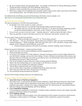 Information	
  Retrieved	
  From	
  Vault	
  Career	
  Launcher	
  Guide:	
  Finance	
   4	
  
• Be sure to include software and specialized skills – for example: Certifications & Training: Bloomberg certified;
Training the Street (Valuation: Fall 2010; Modeling: Spring 2011)
• Attention to detail; remember they are hiring you to count accurately
• Don’t have a single error or formatting issue; remember analysts and associates spend a great deal of time finding
errors and fixing them – they will spot your errors faster than you will.
For additional tips on building your personal brand along with finance resume examples, visit
http://mason.wm.edu/programs/undergraduate/careers/brand/index.php
Interview Process in Finance
The interviewing process will follow this general pattern:
• Go through a first-round, usually on-campus, interview;
• On-campus interviews are generally found through college career/networking events
• Off-campus interviews are up to the student to find; here, it’s all about networking and putting yourself
out there to potential employers. Start early: see the “Connect” section of this document.
• If you do well, you move to the next round – “superday interviews,” which are held at the bank’s offices;
• There are generally two parts to the finance interview: the “behavioral” part and the “technical” part.
You can expect 3 types of interview questions:
1. Your Story – “Walk me through your resume/CV” or “Tell me about yourself.”
2. “Fit” Questions – “Are you a team player? Tell me about your weaknesses. How was your last internship?”
3. Technical Questions – “Walk me through a DCF. How does 40% cash vs. 50% cash affect a merger model? What
happens on all 3 statements when COGS goes up by $10?”
a. Common technical questions will center on accounting, valuation, modeling, and/or brainteasers.
Prepare for questions beforehand – common questions include:
1. Why do you want to do investment banking/investment management/etc.?
2. Walk me through your resume.
3. Let me give you a situation: It is Friday afternoon. Tomorrow morning you have to catch a flight to Boston for
your best friend’s marriage, and you are in the wedding. You have informed your deal team well in advance and
they know that you will be gone. Just when you are about to leave, you find out that a client wants to meet with
the banking team tomorrow. What will you do?
4. Give me an example of a project that you’ve done involving analytical thinking.
5. What is the most striking thing you’ve read recently in The Wall Street Journal?
6. Can you give me an example of an experience of failure?
7. Tell me about a financial model you’ve built in the past.
8. Can you tell me about a time when you handled many things at the same time?
9. Who is the chair of the Fed? Who is the Secretary of Treasury?
10. Do you think the financial markets are efficient?
See the VAULT Guide to Finance Interviews for additional tips.
Programs Where You Can Hone Your Skills
1. From DoG Street to Wall Street (September)
This annual event, co-sponsored by the Mason School of Business and the Sherman & Gloria H. Cohen Career
Center, provides students with an opportunity to learn about careers in Finance and network with potential
employers and contacts. Panelists cover topics including Finance 101, Interviewing 101, International Finance,
Sales and Trading, Investment Banking, and Private Banking.
2. Case Competitions (Ongoing)
Local and national competitions in which teams of students analyze simulation exercises and compete with other
groups to find the best solution to the problem.
3. CFA Challenge (Spring)
Teams will evaluate a selected company; meet with management of that company for questions and discussion;
and prepare a written analysis of 10-20 pages. The papers will be evaluated by a group of investment
 