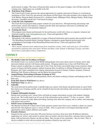 Information	
  Retrieved	
  From	
  Vault	
  Career	
  Launcher	
  Guide:	
  Finance	
   5	
  
professionals as judges. The teams will present their analysis to this panel of judges, who will then select the
winning team. Applications are available in the fall.
4. Wall Street Trip (Winter)
The Cohen Career Center sponsors this annual opportunity for students interested in Finance to visit financial
institutions in New York City and network with alumni on Wall Street. Past trips included visits to Bank of New
York Mellon, Deutsche Bank, Freeman & Co., Goldman Sachs, JPMorgan Chase, Morgan Stanley, Wells Fargo
Securities, LiquidNet and the New York Stock Exchange.
5. Crack the Case (September)
The Crack the Case program helps prepare students for case interviews. Through meeting and training with
professionals, alumni and employers, students gain the skills and experience necessary to confidently and
successfully interview with potential employers.
6. Training the Street
This program trains finance professionals for the real business world with a focus on corporate valuation and
financial modeling. http://trainingthestreet.com/. Times and registration TBD.
7. Bloomberg Certification
Bloomberg is the industry standard for coverage of financial information and economic data around the world.
The Bloomberg Essentials Online Training Program is designed to equip financial professionals with
comprehensive knowledge of the Bloomberg Professional service. Times and registration TBD.
8. Stock Pitches
These annual conference host student teams from around the country, where each team gives a PowerPoint
presentation explaining their stock pitch. William and Mary sends students to Michigan, Georgia, and other
universities to participate in these competitions.
CONNECT
Network with students, alumni and companies
1. The Boehly Center for Excellence in Finance
The Boehly Center was created to help W&M undergraduates learn more about careers in finance and to help
interested students network with finance professionals. Bringing students face to face with Wall Street and
Finance alumni at gatherings on campus and in New York, the Center successfully helps create awareness about
careers in finance and better prepares students to pursue them. In addition to offering Distinguish Courses and
Programs, the Center coordinates four student organizations focused on finance; Finance Academy, Financial
Modeling Club, Women in Business and the Mason Investment Fund.
2. Annual Finance Networking & Resume Exchange in NYC
For William & Mary graduate and undergraduate interns and alumni working in finance and banking in the Tri-
State area.
3. From DoG Street to Wall Street (see above)
4. Wall Street Trip (see above)
5. LinkedIn
The social network for professionals, LinkedIn helps you connect with alumni and professionals in career fields
that interest you. Creating a profile can be a beneficial step towards networking with executives in a prospective
career field.
6. Company Information Sessions
During each recruiting cycle, various firms will hold on-campus information sessions with students. Students
always ask, “Do I really need to go if I can all of the information on the website?” To this, we answer - YES!
Information sessions are really about networking, learning more about the company and its culture, and connecting
with alumni and recruiters.
7. W&M Career & Internship Fairs
The Sherman & Gloria H. Cohen Career Center sponsors annual career fairs to give students a chance to connect
and network with employers across a variety of fields. This is a great time to investigate internship and job
opportunities and to explore different career paths.
8. Executive Partners
Imagine having a group of more than 100 senior business executives from more than 20 different industries
supporting you. Active, semi-retired or retired, these are leaders who have been there, and done what you plan on
doing. And our Executive Partners are like no others. They are part of our community—they live here. They’re
always available to work with you and provide guidance whenever you seek it out.
 