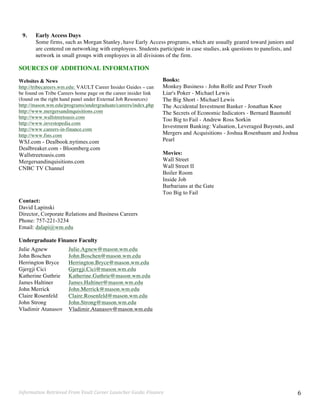 Information	
  Retrieved	
  From	
  Vault	
  Career	
  Launcher	
  Guide:	
  Finance	
   6	
  
9. Early Access Days
Some firms, such as Morgan Stanley, have Early Access programs, which are usually geared toward juniors and
are centered on networking with employees. Students participate in case studies, ask questions to panelists, and
network in small groups with employees in all divisions of the firm.
SOURCES OF ADDITIONAL INFORMATION
Websites & News
http://tribecareers.wm.edu: VAULT Career Insider Guides – can
be found on Tribe Careers home page on the career insider link
(found on the right hand panel under External Job Resources)
http://mason.wm.edu/programs/undergraduate/careers/index.php
http://www.mergersandinquisitions.com
http://www.wallstreetoasis.com
http://www.investopedia.com
http://www.careers-in-finance.com
http://www.fins.com	
  
WSJ.com - Dealbook.nytimes.com
Dealbreaker.com - Bloomberg.com
Wallstreetoasis.com
Mergersandinquisitions.com
CNBC TV Channel
Contact:
David Lapinski
Director, Corporate Relations and Business Careers
Phone: 757-221-3234
Email: dalapi@wm.edu
Undergraduate Finance Faculty
Julie Agnew
John Boschen
Herrington Bryce
Gjergji Cici
Katherine Guthrie
James Haltiner
John Merrick
Claire Rosenfeld
John Strong
Vladimir Atanasov
Julie.Agnew@mason.wm.edu
John.Boschen@mason.wm.edu
Herrington.Bryce@mason.wm.edu
Gjergji.Cici@mason.wm.edu
Katherine.Guthrie@mason.wm.edu
James.Haltiner@mason.wm.edu
John.Merrick@mason.wm.edu
Claire.Rosenfeld@mason.wm.edu
John.Strong@mason.wm.edu
Vladimir.Atanasov@mason.wm.edu
Books:
Monkey Business - John Rolfe and Peter Troob
Liar's Poker - Michael Lewis
The Big Short - Michael Lewis
The Accidental Investment Banker - Jonathan Knee
The Secrets of Economic Indicators - Bernard Baumohl
Too Big to Fail - Andrew Ross Sorkin
Investment Banking: Valuation, Leveraged Buyouts, and
Mergers and Acquisitions - Joshua Rosenbaum and Joshua
Pearl
Movies:
Wall Street
Wall Street II
Boiler Room
Inside Job
Barbarians at the Gate
Too Big to Fail
 
