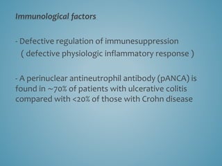 Immunological factors
- Defective regulation of immunesuppression
( defective physiologic inflammatory response )
- A perinuclear antineutrophil antibody (pANCA) is
found in ∼70% of patients with ulcerative colitis
compared with <20% of those with Crohn disease
 
