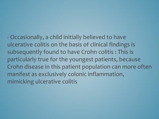 - Occasionally, a child initially believed to have
ulcerative colitis on the basis of clinical findings is
subsequently found to have Crohn colitis : This is
particularly true for the youngest patients, because
Crohn disease in this patient population can more often
manifest as exclusively colonic inflammation,
mimicking ulcerative colitis
 