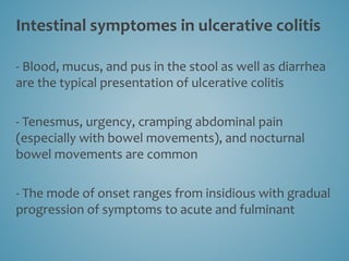 Intestinal symptomes in ulcerative colitis
- Blood, mucus, and pus in the stool as well as diarrhea
are the typical presentation of ulcerative colitis
- Tenesmus, urgency, cramping abdominal pain
(especially with bowel movements), and nocturnal
bowel movements are common
- The mode of onset ranges from insidious with gradual
progression of symptoms to acute and fulminant
 
