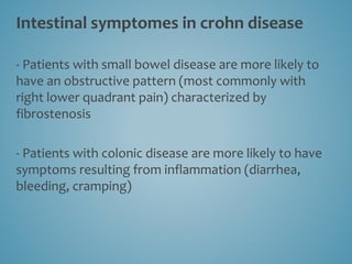 Intestinal symptomes in crohn disease
- Patients with small bowel disease are more likely to
have an obstructive pattern (most commonly with
right lower quadrant pain) characterized by
fibrostenosis
- Patients with colonic disease are more likely to have
symptoms resulting from inflammation (diarrhea,
bleeding, cramping)
 