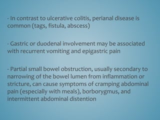 - In contrast to ulcerative colitis, perianal disease is
common (tags, fistula, abscess)
- Gastric or duodenal involvement may be associated
with recurrent vomiting and epigastric pain
- Partial small bowel obstruction, usually secondary to
narrowing of the bowel lumen from inflammation or
stricture, can cause symptoms of cramping abdominal
pain (especially with meals), borborygmus, and
intermittent abdominal distention
 