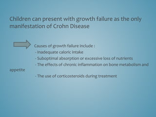 Children can present with growth failure as the only
manifestation of Crohn Disease
Causes of growth failure include :
- Inadequate caloric intake
- Suboptimal absorption or excessive loss of nutrients
- The effects of chronic inflammation on bone metabolism and
appetite
- The use of corticosteroids during treatment
 