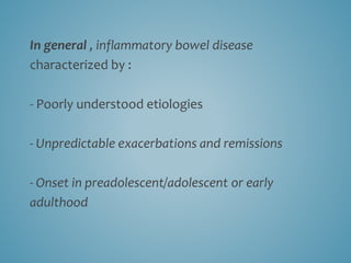 In general , inflammatory bowel disease
characterized by :
- Poorly understood etiologies
- Unpredictable exacerbations and remissions
- Onset in preadolescent/adolescent or early
adulthood
 