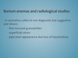 Barium enemas and radiological studies
- In ulcerative colitis its not diagnostic but suggestive
and shows :
- fine mucosal granularities
- superficial ulcers
- pipe stem appearance due loss of haustrations
 