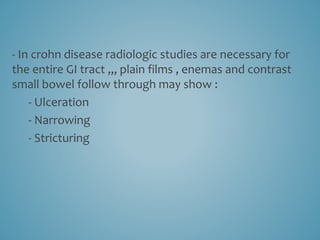 - In crohn disease radiologic studies are necessary for
the entire GI tract ,,, plain films , enemas and contrast
small bowel follow through may show :
- Ulceration
- Narrowing
- Stricturing
 