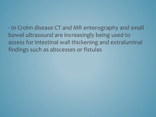 - In Crohn disease CT and MR enterography and small
bowel ultrasound are increasingly being used to
assess for intestinal wall thickening and extraluminal
findings such as abscesses or fistulas
 
