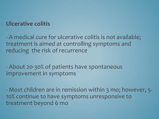 Ulcerative colitis
- A medical cure for ulcerative colitis is not available;
treatment is aimed at controlling symptoms and
reducing the risk of recurrence
- About 20-30% of patients have spontaneous
improvement in symptoms
- Most children are in remission within 3 mo; however, 5-
10% continue to have symptoms unresponsive to
treatment beyond 6 mo
 