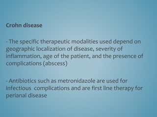 Crohn disease
- The specific therapeutic modalities used depend on
geographic localization of disease, severity of
inflammation, age of the patient, and the presence of
complications (abscess)
- Antibiotics such as metronidazole are used for
infectious complications and are first line therapy for
perianal disease
 