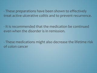 - These preparations have been shown to effectively
treat active ulcerative colitis and to prevent recurrence.
- It is recommended that the medication be continued
even when the disorder is in remission.
- These medications might also decrease the lifetime risk
of colon cancer
 
