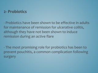2- Probiotics
- Probiotics have been shown to be effective in adults
for maintenance of remission for ulcerative colitis,
although they have not been shown to induce
remission during an active flare
- The most promising role for probiotics has been to
prevent pouchitis, a common complication following
surgery
 