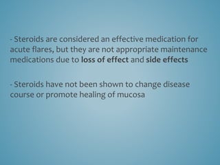 - Steroids are considered an effective medication for
acute flares, but they are not appropriate maintenance
medications due to loss of effect and side effects
- Steroids have not been shown to change disease
course or promote healing of mucosa
 