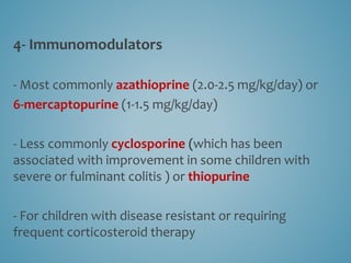 4- Immunomodulators
- Most commonly azathioprine (2.0-2.5 mg/kg/day) or
6-mercaptopurine (1-1.5 mg/kg/day)
- Less commonly cyclosporine (which has been
associated with improvement in some children with
severe or fulminant colitis ) or thiopurine
- For children with disease resistant or requiring
frequent corticosteroid therapy
 