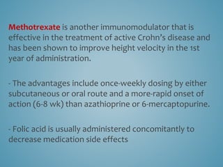 Methotrexate is another immunomodulator that is
effective in the treatment of active Crohn’s disease and
has been shown to improve height velocity in the 1st
year of administration.
- The advantages include once-weekly dosing by either
subcutaneous or oral route and a more-rapid onset of
action (6-8 wk) than azathioprine or 6-mercaptopurine.
- Folic acid is usually administered concomitantly to
decrease medication side effects
 