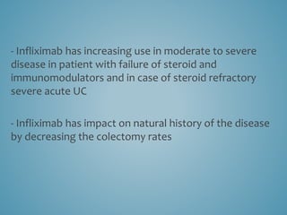 - Infliximab has increasing use in moderate to severe
disease in patient with failure of steroid and
immunomodulators and in case of steroid refractory
severe acute UC
- Infliximab has impact on natural history of the disease
by decreasing the colectomy rates
 