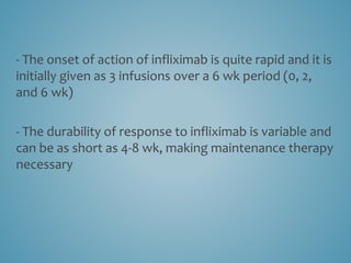 - The onset of action of infliximab is quite rapid and it is
initially given as 3 infusions over a 6 wk period (0, 2,
and 6 wk)
- The durability of response to infliximab is variable and
can be as short as 4-8 wk, making maintenance therapy
necessary
 