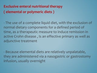 Exclusive enteral nutritional therapy
( elemental or polymeric diets )
- The use of a complete liquid diet, with the exclusion of
normal dietary components for a defined period of
time, as a therapeutic measure to induce remission in
active Crohn disease , Is an effective primary as well as
adjunctive treatment
- Because elemental diets are relatively unpalatable,
they are administered via a nasogastric or gastrostomy
infusion, usually overnight
 