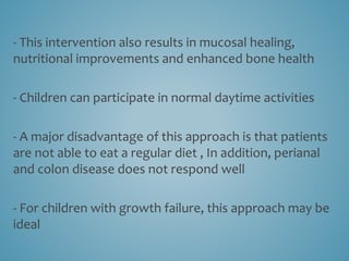 - This intervention also results in mucosal healing,
nutritional improvements and enhanced bone health
- Children can participate in normal daytime activities
- A major disadvantage of this approach is that patients
are not able to eat a regular diet , In addition, perianal
and colon disease does not respond well
- For children with growth failure, this approach may be
ideal
 