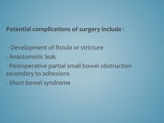 Potential complications of surgery include :
- Development of fistula or stricture
- Anastomotic leak
- Postoperative partial small bowel obstruction
secondary to adhesions
- Short bowel syndrome
 