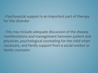 - Psychosocial support is an important part of therapy
for this disorder
- This may include adequate discussion of the disease
manifestations and management between patient and
physician, psychological counseling for the child when
necessary, and family support from a social worker or
family counselor
 