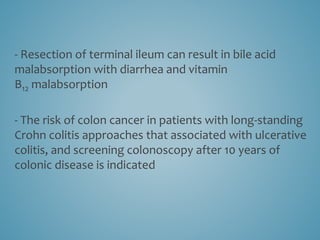 - Resection of terminal ileum can result in bile acid
malabsorption with diarrhea and vitamin
B12 malabsorption
- The risk of colon cancer in patients with long-standing
Crohn colitis approaches that associated with ulcerative
colitis, and screening colonoscopy after 10 years of
colonic disease is indicated
 