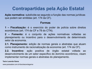 Ação normativa: subdivide-se segundo a função das normas jurídicas
que podem ser emitidas (art. 174 da CF).
Formas
1 – Fiscalização: é o exercício do poder de polícia sobre direitos
econômicos (art. 174 da CF e 78 do CTN).
2 – Fomento: é o conjunto de ações normativas voltadas ao
planejamento ou incentivo para o desenvolvimento de determinado
setor da economia.
2.1. Planejamento: edição de normas gerais e abstratas que atuam
como instrumento de racionalização da economia (art. 174 da CF).
2.2. Incentivo: ação positiva de órgão estatal voltada ao
desenvolvimento de um setor específico do domínio econômico, visam
implementar normas gerais e abstratas do planejamento.
Tacio Lacerda Gama
www.parasaber.com.br/taciolacerdagama
Contrapartidas pela Ação Estatal
 