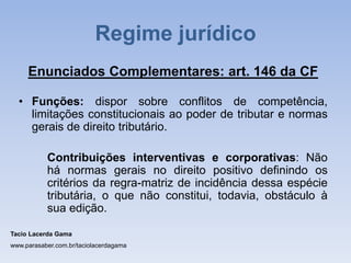 Enunciados Complementares: art. 146 da CF
• Funções: dispor sobre conflitos de competência,
limitações constitucionais ao poder de tributar e normas
gerais de direito tributário.
Contribuições interventivas e corporativas: Não
há normas gerais no direito positivo definindo os
critérios da regra-matriz de incidência dessa espécie
tributária, o que não constitui, todavia, obstáculo à
sua edição.
Tacio Lacerda Gama
www.parasaber.com.br/taciolacerdagama
Regime jurídico
 