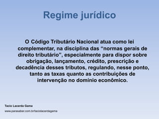 O Código Tributário Nacional atua como lei
complementar, na disciplina das “normas gerais de
direito tributário”, especialmente para dispor sobre
obrigação, lançamento, crédito, prescrição e
decadência desses tributos, regulando, nesse ponto,
tanto as taxas quanto as contribuições de
intervenção no domínio econômico.
Tacio Lacerda Gama
www.parasaber.com.br/taciolacerdagama
Regime jurídico
 