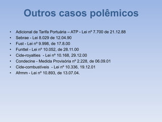Outros casos polêmicos
• Adicional de Tarifa Portuária – ATP - Lei nº 7.700 de 21.12.88
• Sebrae - Lei 8.029 de 12.04.90
• Fust - Lei nº 9.998, de 17.8.00
• Funttel - Lei nº 10.052, de 28.11.00
• Cide-royalties - Lei nº 10.168, 29.12.00
• Condecine - Medida Provisória nº 2.228, de 06.09.01
• Cide-combustíveis - Lei nº 10.336, 19.12.01
• Afrmm - Lei nº 10.893, de 13.07.04.
 