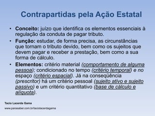 • Conceito: juízo que identifica os elementos essenciais à
regulação da conduta de pagar tributo.
• Função: estudar, de forma precisa, as circunstâncias
que tornam o tributo devido, bem como os sujeitos que
devem pagar e receber a prestação, bem como a sua
forma de cálculo.
• Elementos: critério material (comportamento de alguma
pessoa); condicionado no tempo (critério temporal) e no
espaço (critério espacial). Já na conseqüência
(prescritor) há um critério pessoal (sujeito ativo e sujeito
passivo) e um critério quantitativo (base de cálculo e
alíquota).
Tacio Lacerda Gama
www.parasaber.com.br/taciolacerdagama
Contrapartidas pela Ação Estatal
 