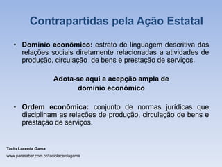 • Domínio econômico: estrato de linguagem descritiva das
relações sociais diretamente relacionadas a atividades de
produção, circulação de bens e prestação de serviços.
Adota-se aqui a acepção ampla de
domínio econômico
• Ordem econômica: conjunto de normas jurídicas que
disciplinam as relações de produção, circulação de bens e
prestação de serviços.
Tacio Lacerda Gama
www.parasaber.com.br/taciolacerdagama
Contrapartidas pela Ação Estatal
 