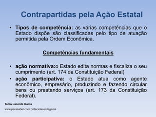 • Tipos de competência: as várias competências que o
Estado dispõe são classificadas pelo tipo de atuação
permitida pela Ordem Econômica.
Competências fundamentais
• ação normativa:o Estado edita normas e fiscaliza o seu
cumprimento (art. 174 da Constituição Federal)
• ação participativa: o Estado atua como agente
econômico, empresário, produzindo e fazendo circular
bens ou prestando serviços (art. 173 da Constituição
Federal).
Tacio Lacerda Gama
www.parasaber.com.br/taciolacerdagama
Contrapartidas pela Ação Estatal
 