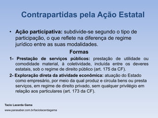 • Ação participativa: subdivide-se segundo o tipo de
participação, o que reflete na diferença de regime
jurídico entre as suas modalidades.
Formas
1- Prestação de serviços públicos: prestação de utilidade ou
comodidade material, à coletividade, incluída entre os deveres
estatais, sob o regime de direito público (art. 175 da CF).
2- Exploração direta da atividade econômica: atuação do Estado
como empresário, por meio da qual produz e circula bens ou presta
serviços, em regime de direito privado, sem qualquer privilégio em
relação aos particulares (art. 173 da CF).
Tacio Lacerda Gama
www.parasaber.com.br/taciolacerdagama
Contrapartidas pela Ação Estatal
 