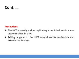 Cont. …
Precautions
 The HVT is usually a slow replicating virus, it induces immune
response after 14 days.
 Adding a gene to the HVT may slows its replication and
extends the 14 days.
 