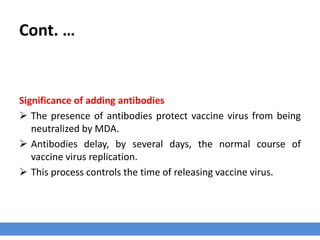 Cont. …
Significance of adding antibodies
 The presence of antibodies protect vaccine virus from being
neutralized by MDA.
 Antibodies delay, by several days, the normal course of
vaccine virus replication.
 This process controls the time of releasing vaccine virus.
 