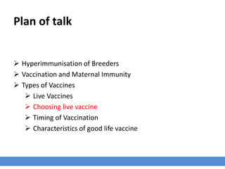 Plan of talk
 Hyperimmunisation of Breeders
 Vaccination and Maternal Immunity
 Types of Vaccines
 Live Vaccines
 Choosing live vaccine
 Timing of Vaccination
 Characteristics of good life vaccine
 