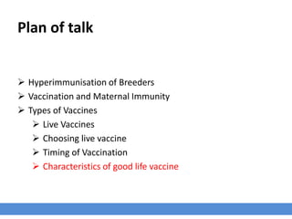 Plan of talk
 Hyperimmunisation of Breeders
 Vaccination and Maternal Immunity
 Types of Vaccines
 Live Vaccines
 Choosing live vaccine
 Timing of Vaccination
 Characteristics of good life vaccine
 