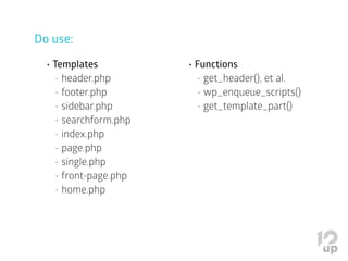 Do use:
•	Templates
•	header.php
•	footer.php
•	sidebar.php
•	searchform.php
•	index.php
•	page.php
•	single.php
•	front-page.php
•	home.php
•	Functions
•	get_header(), et al.
•	wp_enqueue_scripts()
•	get_template_part()
 