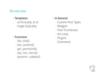Do not use:
•	Templates
•	archive.php, et al.
•	single-{cpt}.php
•	Functions
•	the_title()
•	the_content()
•	get_permalink()
•	wp_nav_menu()
•	dynamic_sidebar()
•	In General
•	Custom Post Types
•	Widgets
•	Post Thumbnails
•	the Loop
•	Plugins
•	Comments
 