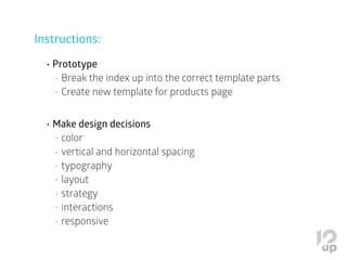 Instructions:
•	Prototype
•	Break the index up into the correct template parts
•	Create new template for products page
•	Make design decisions
•	color
•	vertical and horizontal spacing
•	typography
•	layout
•	strategy
•	interactions
•	responsive
 