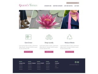 Category One Another Category Cats are Helpful Last One Company
Child Item Child Item Child Item Child Item History
Child Item Child Item Child Item Child Item Team
Child Item Child Item Child Item Child Item Locations
Child Item Child Item Child Item Child Item
© 2014 Gracie’s Things, LLC
 
Reduce Waste
Lorem ipsum dolor sit amet, consectetur
adipiscing elit. Quisque hendrerit quam,
sit amet interdum felis.
JOIN THE EFFORT
Shop Locally
Lorem ipsum dolor sit amet, consectetur
adipiscing elit. Quisque hendrerit quam,
sit amet interdum felis.
FIND A STORE
Give Grace
Lorem ipsum dolor sit amet, consectetur
adipiscing elit. Quisque hendrerit quam,
sit amet interdum felis.
BUY GIFT CARDS
CATEGORY ONE ANOTHER CATEGORY CATS ARE HELPFUL LAST ONE

GRACIE’S THINGS
 