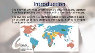 The body of laws that govern ordinary private matters, separate
from laws presiding over criminal, military, or political matters.
The civil law system is a codified system of law which is based
on detailed set of laws organized into codes. It takes its origins
from Roman law.
Introduction
 
