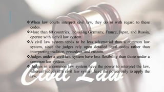 When law courts interpret civil law, they do so with regard to these
codes.
More than 80 countries, including Germany, France, Japan, and Russia,
operate with a civil law system.
A civil law system tends to be less adversarial than a common law
system, since the judges rely upon detailed legal codes rather than
interpreting tradition, precedent, and custom.
Judges under a civil law system have less flexibility than those under a
common law system.
 Judges in a common law system have the power to interpret the law,
whereas judges in a civil law system have the power only to apply the
law.
 