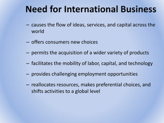 Need for International Business
– causes the flow of ideas, services, and capital across the
world
– offers consumers new choices
– permits the acquisition of a wider variety of products
– facilitates the mobility of labor, capital, and technology
– provides challenging employment opportunities
– reallocates resources, makes preferential choices, and
shifts activities to a global level
 