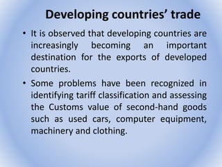 Developing countries’ trade
• It is observed that developing countries are
increasingly becoming an important
destination for the exports of developed
countries.
• Some problems have been recognized in
identifying tariff classification and assessing
the Customs value of second-hand goods
such as used cars, computer equipment,
machinery and clothing.
 