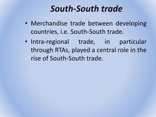 South-South trade
• Merchandise trade between developing
countries, i.e. South-South trade.
• Intra-regional trade, in particular
through RTAs, played a central role in the
rise of South-South trade.
 