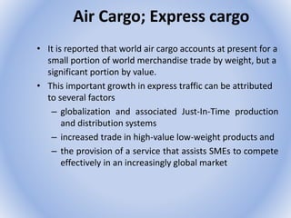 Air Cargo; Express cargo
• It is reported that world air cargo accounts at present for a
small portion of world merchandise trade by weight, but a
significant portion by value.
• This important growth in express traffic can be attributed
to several factors
– globalization and associated Just-In-Time production
and distribution systems
– increased trade in high-value low-weight products and
– the provision of a service that assists SMEs to compete
effectively in an increasingly global market
 